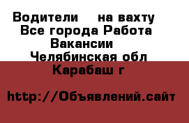 Водители BC на вахту. - Все города Работа » Вакансии   . Челябинская обл.,Карабаш г.
